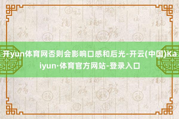 开yun体育网否则会影响口感和后光-开云(中国)Kaiyun·体育官方网站-登录入口