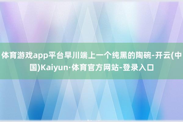 体育游戏app平台早川端上一个纯黑的陶碗-开云(中国)Kaiyun·体育官方网站-登录入口