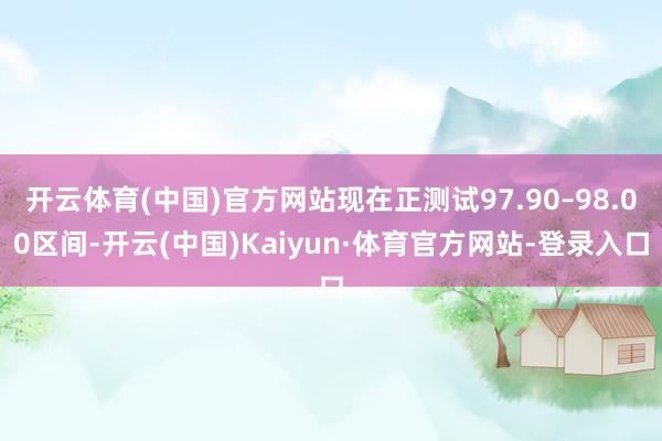 开云体育(中国)官方网站现在正测试97.90–98.00区间-开云(中国)Kaiyun·体育官方网站-登录入口