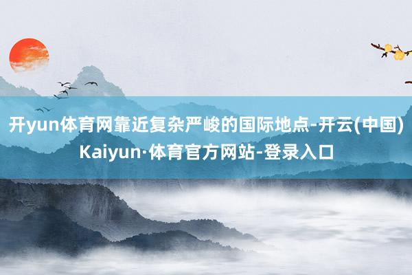 开yun体育网靠近复杂严峻的国际地点-开云(中国)Kaiyun·体育官方网站-登录入口