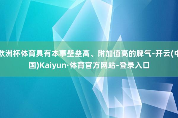 欧洲杯体育具有本事壁垒高、附加值高的脾气-开云(中国)Kaiyun·体育官方网站-登录入口