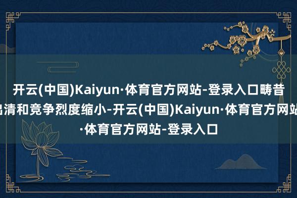 开云(中国)Kaiyun·体育官方网站-登录入口畴昔陪伴产能出清和竞争烈度缩小-开云(中国)Kaiyun·体育官方网站-登录入口