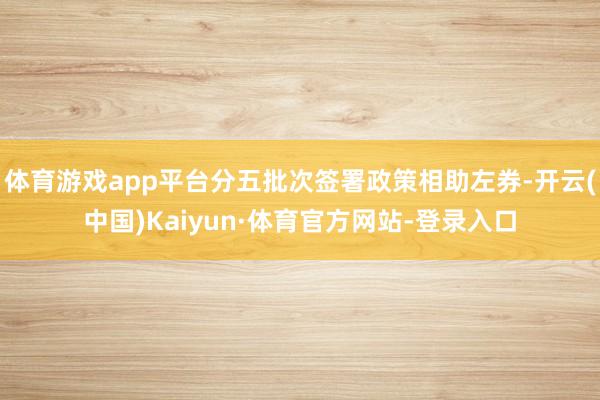 体育游戏app平台分五批次签署政策相助左券-开云(中国)Kaiyun·体育官方网站-登录入口