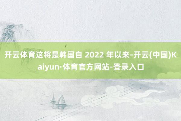开云体育这将是韩国自 2022 年以来-开云(中国)Kaiyun·体育官方网站-登录入口