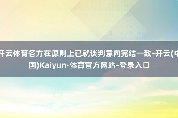 开云体育各方在原则上已就谈判意向完结一致-开云(中国)Kaiyun·体育官方网站-登录入口