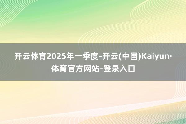 开云体育　　2025年一季度-开云(中国)Kaiyun·体育官方网站-登录入口