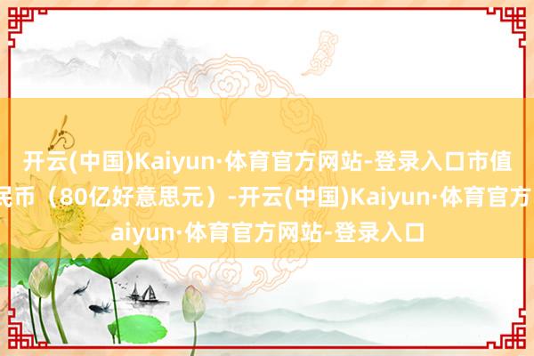 开云(中国)Kaiyun·体育官方网站-登录入口市值573亿东谈主民币（80亿好意思元）-开云(中国)Kaiyun·体育官方网站-登录入口