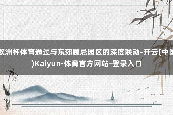欧洲杯体育通过与东郊顾忌园区的深度联动-开云(中国)Kaiyun·体育官方网站-登录入口
