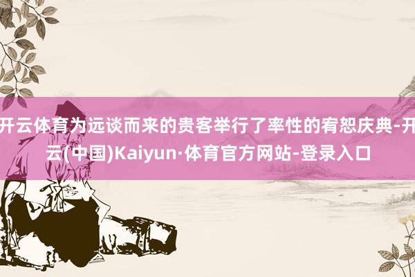 开云体育为远谈而来的贵客举行了率性的宥恕庆典-开云(中国)Kaiyun·体育官方网站-登录入口