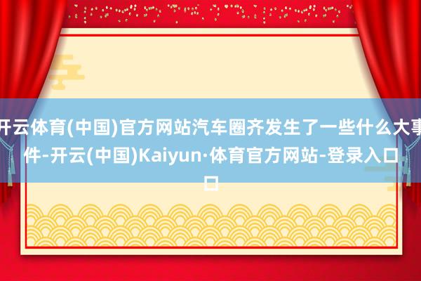 开云体育(中国)官方网站汽车圈齐发生了一些什么大事件-开云(中国)Kaiyun·体育官方网站-登录入口