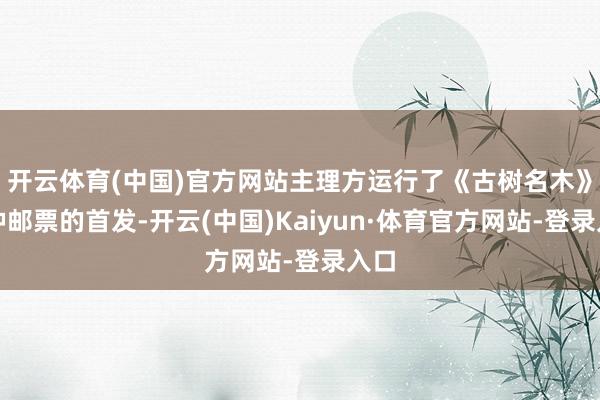 开云体育(中国)官方网站主理方运行了《古树名木》特种邮票的首发-开云(中国)Kaiyun·体育官方网站-登录入口