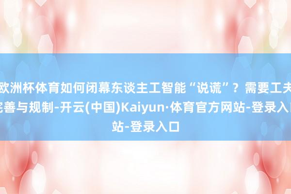 欧洲杯体育如何闭幕东谈主工智能“说谎”？需要工夫完善与规制-开云(中国)Kaiyun·体育官方网站-登录入口