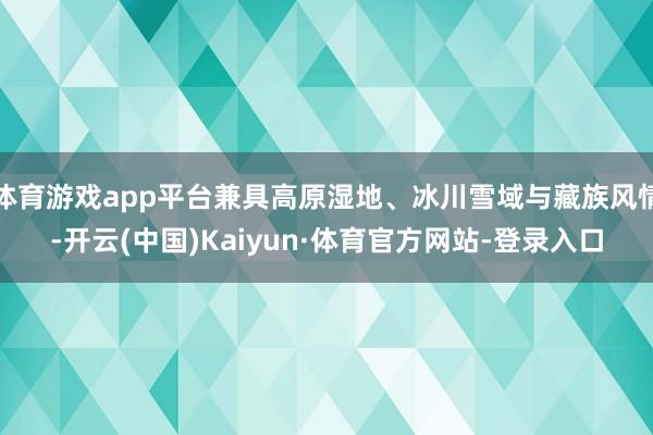 体育游戏app平台兼具高原湿地、冰川雪域与藏族风情-开云(中国)Kaiyun·体育官方网站-登录入口