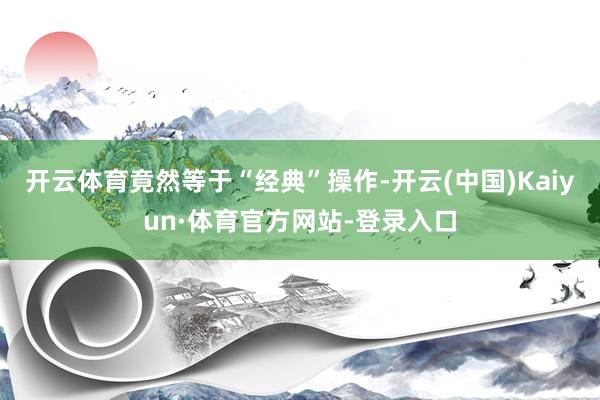 开云体育竟然等于“经典”操作-开云(中国)Kaiyun·体育官方网站-登录入口