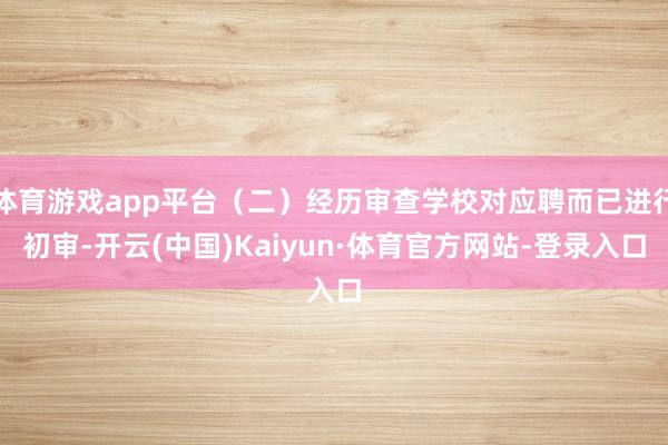 体育游戏app平台（二）经历审查学校对应聘而已进行初审-开云(中国)Kaiyun·体育官方网站-登录入口