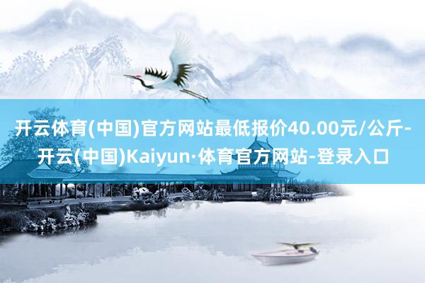 开云体育(中国)官方网站最低报价40.00元/公斤-开云(中国)Kaiyun·体育官方网站-登录入口