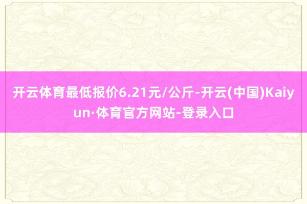 开云体育最低报价6.21元/公斤-开云(中国)Kaiyun·体育官方网站-登录入口