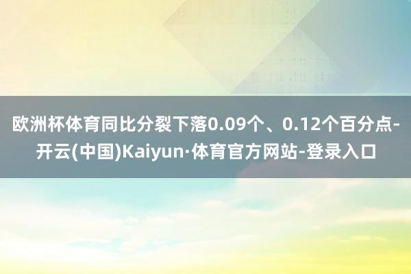 欧洲杯体育同比分裂下落0.09个、0.12个百分点-开云(中国)Kaiyun·体育官方网站-登录入口