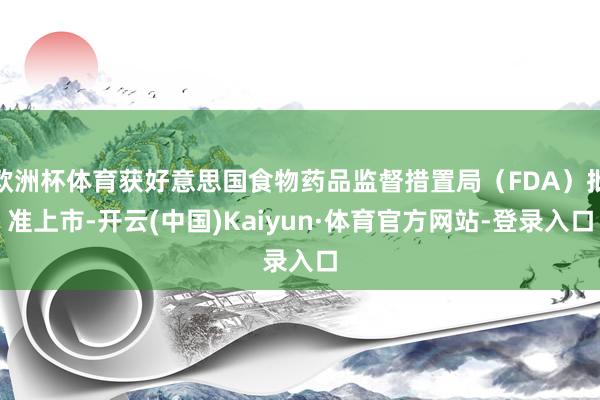 欧洲杯体育获好意思国食物药品监督措置局（FDA）批准上市-开云(中国)Kaiyun·体育官方网站-登录入口