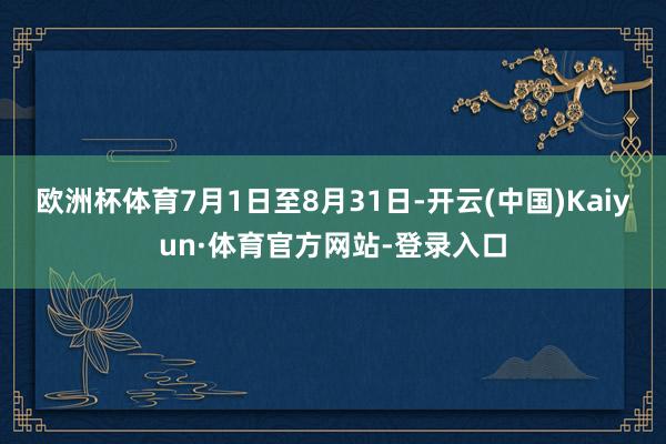 欧洲杯体育7月1日至8月31日-开云(中国)Kaiyun·体育官方网站-登录入口