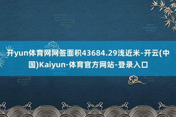 开yun体育网网签面积43684.29浅近米-开云(中国)Kaiyun·体育官方网站-登录入口
