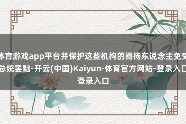 体育游戏app平台并保护这些机构的阐扬东说念主免受总统罢黜-开云(中国)Kaiyun·体育官方网站-登录入口