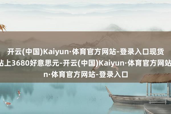 开云(中国)Kaiyun·体育官方网站-登录入口现货黄金初次站上3680好意思元-开云(中国)Kaiyun·体育官方网站-登录入口
