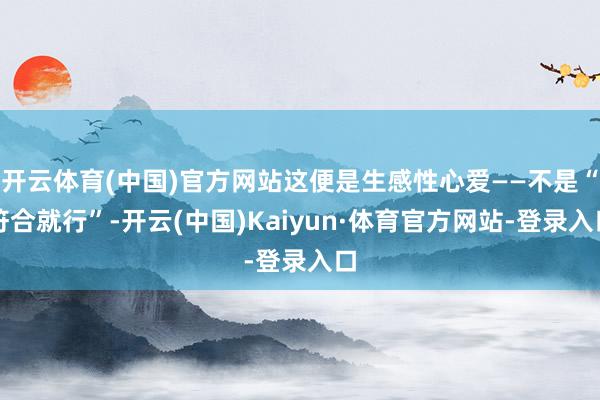 开云体育(中国)官方网站这便是生感性心爱——不是“符合就行”-开云(中国)Kaiyun·体育官方网站-登录入口