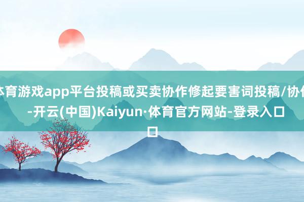 体育游戏app平台投稿或买卖协作修起要害词投稿/协作  -开云(中国)Kaiyun·体育官方网站-登录入口