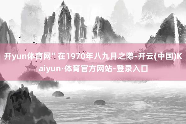 开yun体育网”在1970年八九月之際-开云(中国)Kaiyun·体育官方网站-登录入口