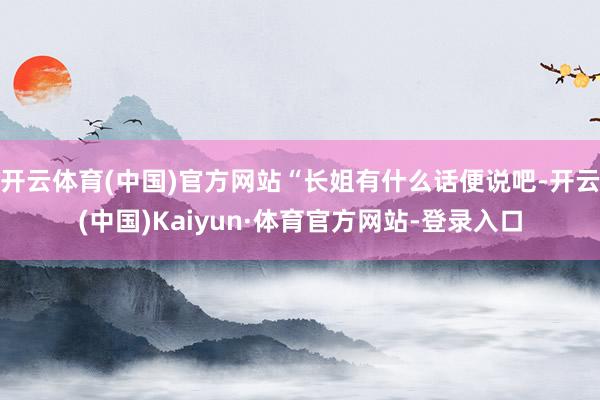 开云体育(中国)官方网站“长姐有什么话便说吧-开云(中国)Kaiyun·体育官方网站-登录入口