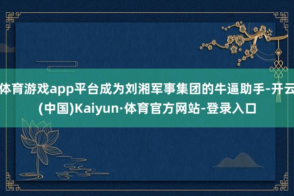 体育游戏app平台成为刘湘军事集团的牛逼助手-开云(中国)Kaiyun·体育官方网站-登录入口