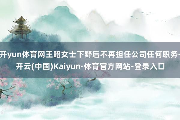开yun体育网王昭女士下野后不再担任公司任何职务-开云(中国)Kaiyun·体育官方网站-登录入口