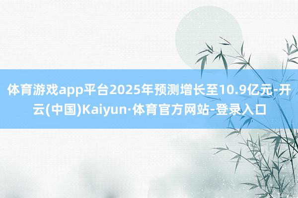 体育游戏app平台2025年预测增长至10.9亿元-开云(中国)Kaiyun·体育官方网站-登录入口