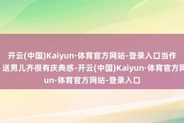开云(中国)Kaiyun·体育官方网站-登录入口当作礼物送闺蜜、送男儿齐很有庆典感-开云(中国)Kaiyun·体育官方网站-登录入口