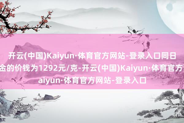 开云(中国)Kaiyun·体育官方网站-登录入口同日周大福什物黄金的价钱为1292元/克-开云(中国)Kaiyun·体育官方网站-登录入口