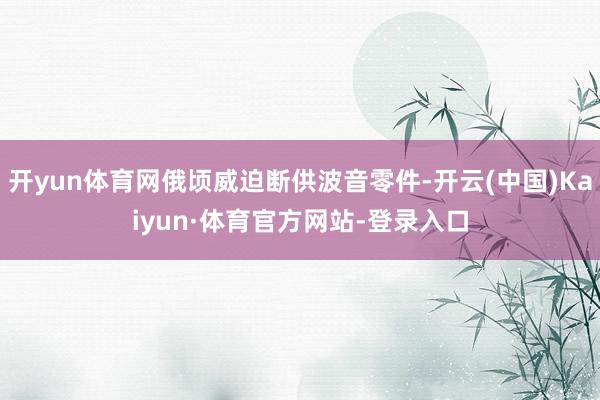 开yun体育网俄顷威迫断供波音零件-开云(中国)Kaiyun·体育官方网站-登录入口