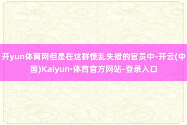 开yun体育网但是在这群慌乱失措的官员中-开云(中国)Kaiyun·体育官方网站-登录入口