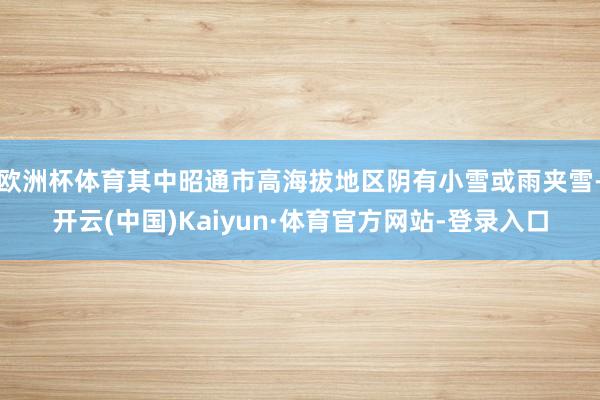 欧洲杯体育其中昭通市高海拔地区阴有小雪或雨夹雪-开云(中国)Kaiyun·体育官方网站-登录入口