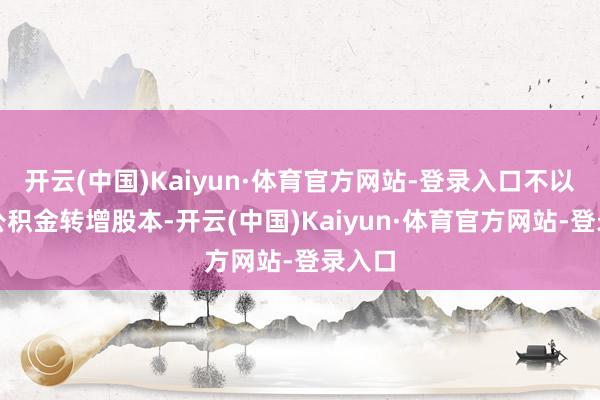 开云(中国)Kaiyun·体育官方网站-登录入口不以成本公积金转增股本-开云(中国)Kaiyun·体育官方网站-登录入口
