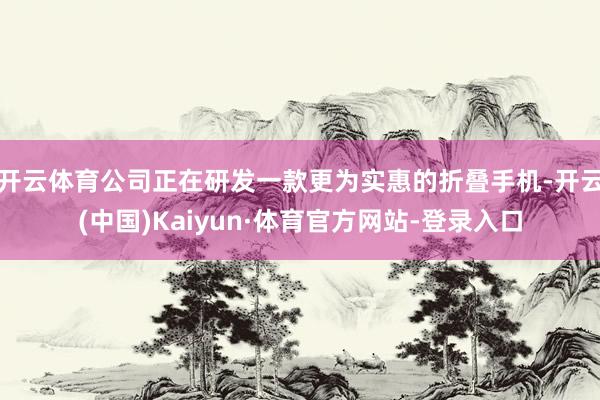 开云体育公司正在研发一款更为实惠的折叠手机-开云(中国)Kaiyun·体育官方网站-登录入口