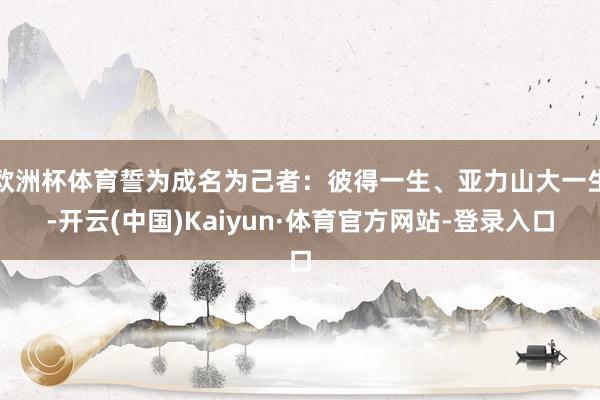 欧洲杯体育誓为成名为己者:彼得一生、亚力山大一生-开云(中国)Kaiyun·体育官方网站-登录入口