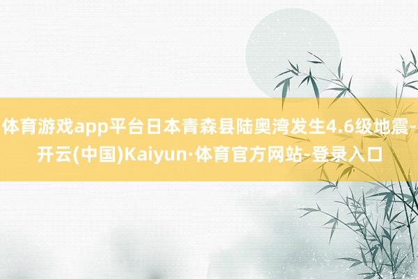 体育游戏app平台日本青森县陆奥湾发生4.6级地震-开云(中国)Kaiyun·体育官方网站-登录入口
