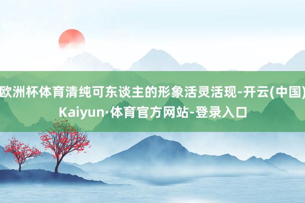 欧洲杯体育清纯可东谈主的形象活灵活现-开云(中国)Kaiyun·体育官方网站-登录入口
