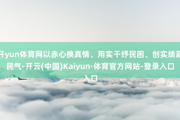 开yun体育网以赤心换真情、用实干纾民困、创实绩赢民气-开云(中国)Kaiyun·体育官方网站-登录入口
