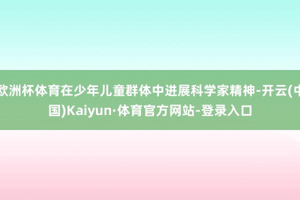 欧洲杯体育在少年儿童群体中进展科学家精神-开云(中国)Kaiyun·体育官方网站-登录入口