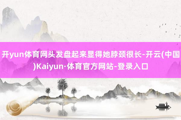 开yun体育网头发盘起来显得她脖颈很长-开云(中国)Kaiyun·体育官方网站-登录入口