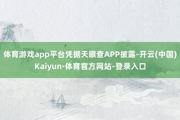 体育游戏app平台凭据天眼查APP披露-开云(中国)Kaiyun·体育官方网站-登录入口
