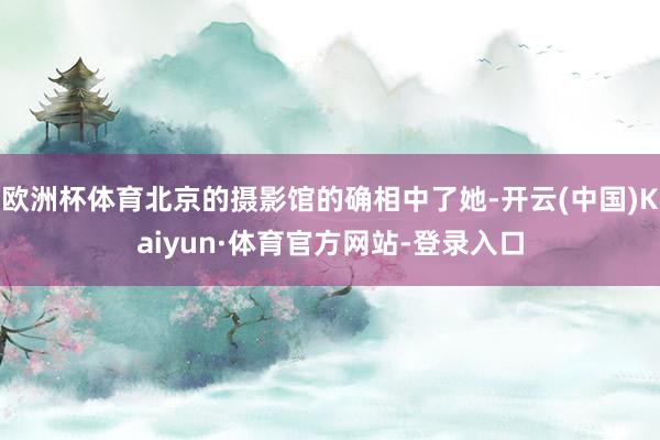 欧洲杯体育北京的摄影馆的确相中了她-开云(中国)Kaiyun·体育官方网站-登录入口