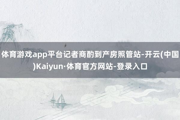 体育游戏app平台记者商酌到产房照管站-开云(中国)Kaiyun·体育官方网站-登录入口